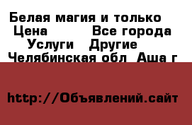 Белая магия и только. › Цена ­ 100 - Все города Услуги » Другие   . Челябинская обл.,Аша г.